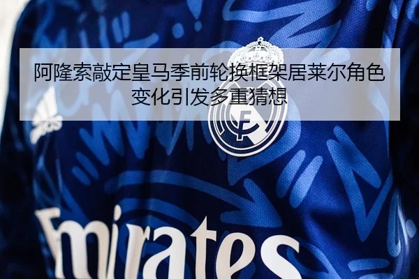 阿隆索敲定皇马季前轮换框架居莱尔角色变化引发多重猜想