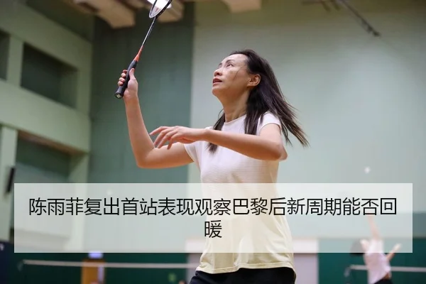 陈雨菲复出首站表现观察巴黎后新周期能否回暖